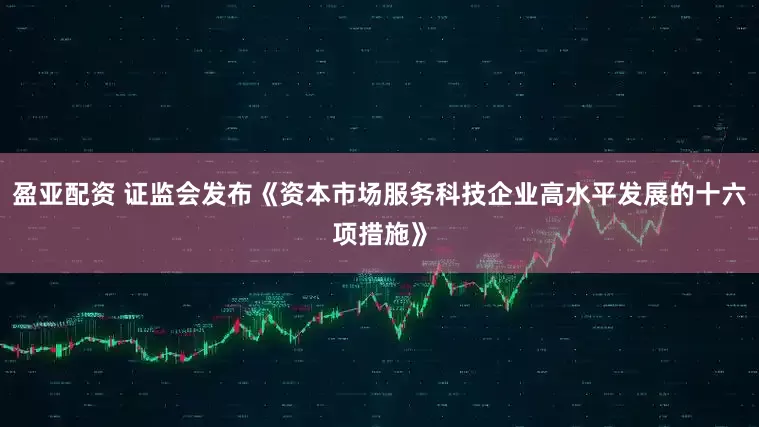 盈亚配资 证监会发布《资本市场服务科技企业高水平发展的十六项措施》