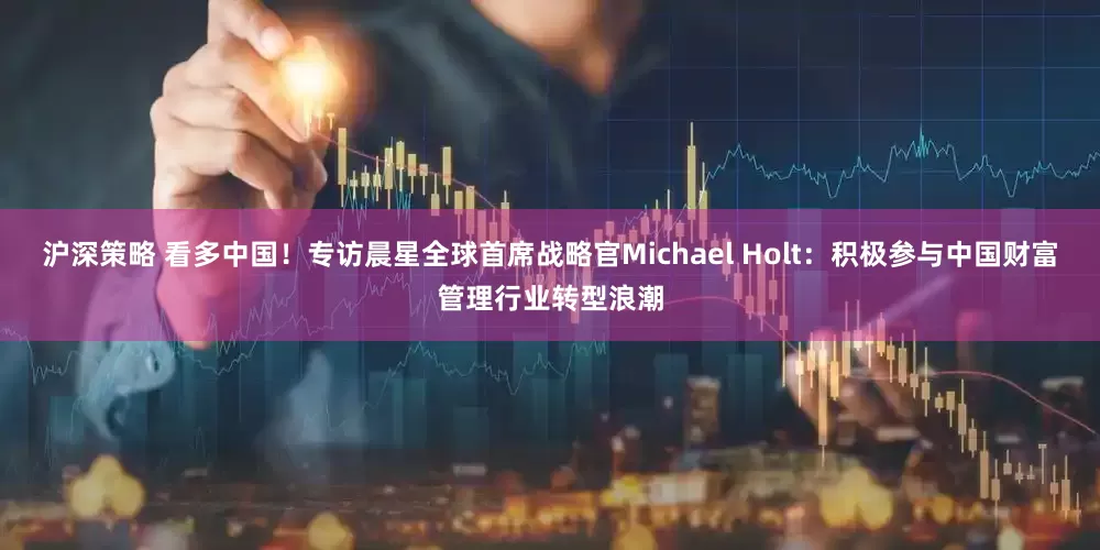 沪深策略 看多中国！专访晨星全球首席战略官Michael Holt：积极参与中国财富管理行业转型浪潮