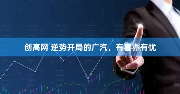 创高网 逆势开局的广汽，有喜亦有忧
