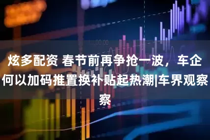 炫多配资 春节前再争抢一波，车企何以加码推置换补贴起热潮|车界观察