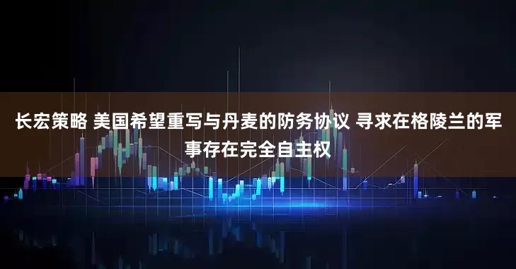 长宏策略 美国希望重写与丹麦的防务协议 寻求在格陵兰的军事存在完全自主权