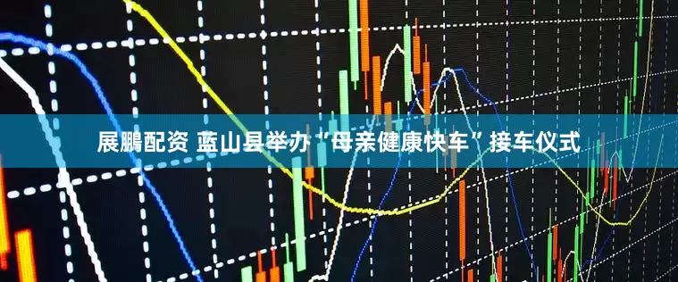 展鵬配资 蓝山县举办“母亲健康快车”接车仪式