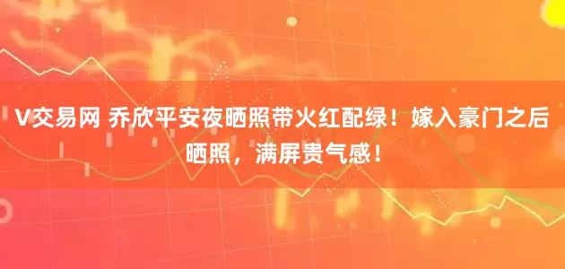V交易网 乔欣平安夜晒照带火红配绿！嫁入豪门之后晒照，满屏贵气感！