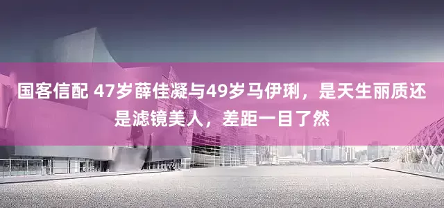 国客信配 47岁薛佳凝与49岁马伊琍，是天生丽质还是滤镜美人，差距一目了然