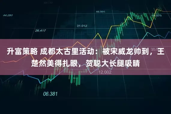 升富策略 成都太古里活动：被宋威龙帅到，王楚然美得扎眼，贺聪大长腿吸睛