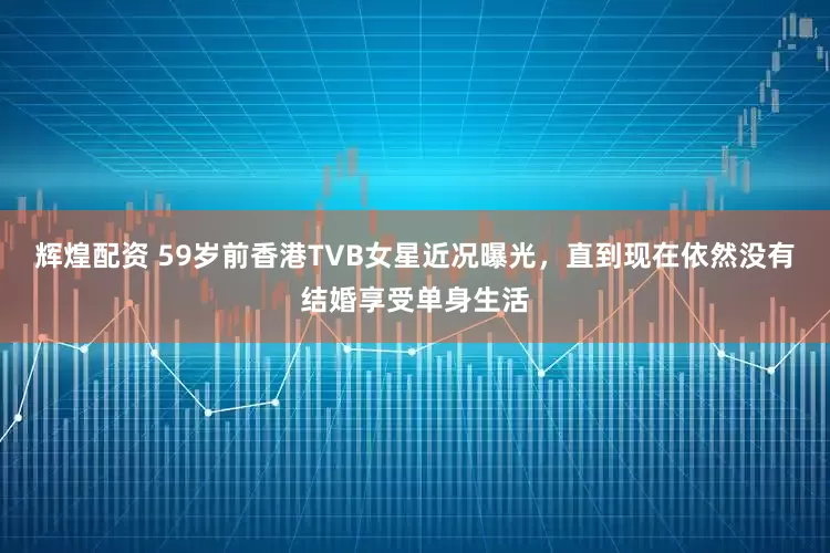 辉煌配资 59岁前香港TVB女星近况曝光，直到现在依然没有结婚享受单身生活