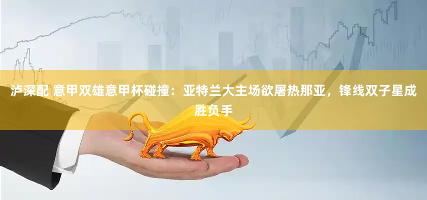 泸深配 意甲双雄意甲杯碰撞：亚特兰大主场欲屠热那亚，锋线双子星成胜负手