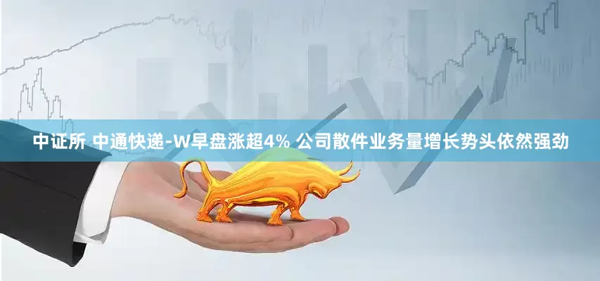 中证所 中通快递-W早盘涨超4% 公司散件业务量增长势头依然强劲