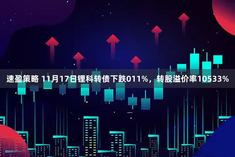 速盈策略 11月17日锂科转债下跌011%，转股溢价率10533%