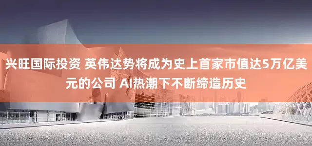 兴旺国际投资 英伟达势将成为史上首家市值达5万亿美元的公司 AI热潮下不断缔造历史