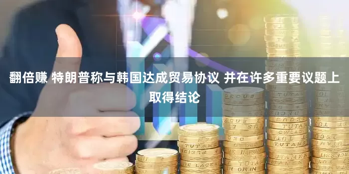 翻倍赚 特朗普称与韩国达成贸易协议 并在许多重要议题上取得结论