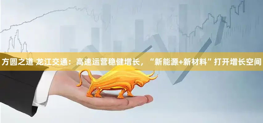 方圆之道 龙江交通：高速运营稳健增长，“新能源+新材料”打开增长空间