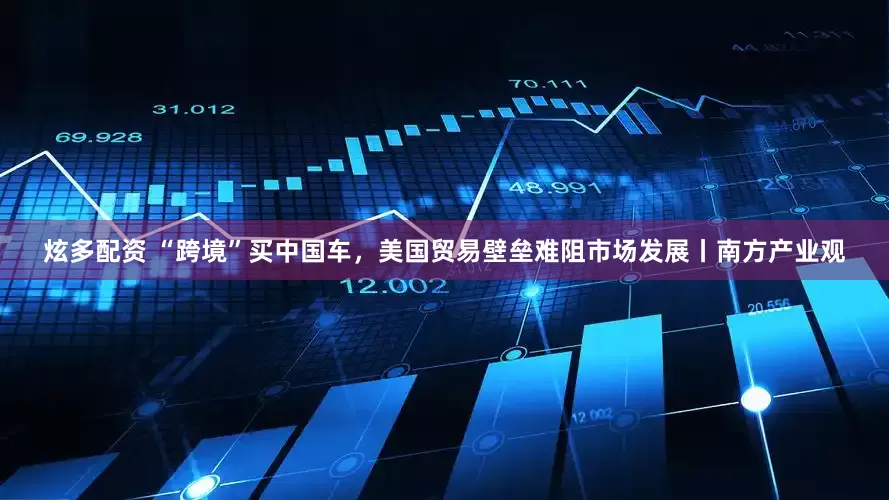 炫多配资 “跨境”买中国车，美国贸易壁垒难阻市场发展丨南方产业观