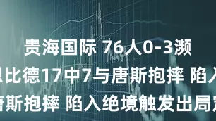 贵海国际 76人0-3濒临出局! 恩比德17中7与唐斯抱摔 陷入绝境触发出局定律